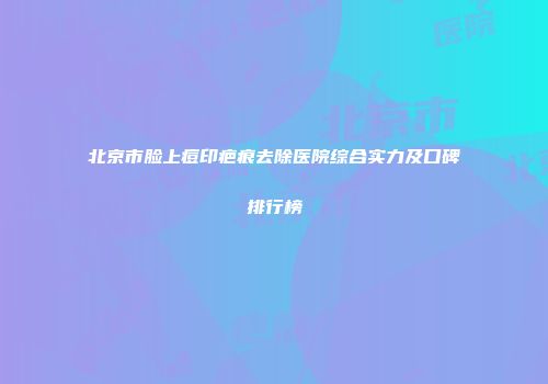 北京市脸上痘印疤痕去除医院综合实力及口碑排行榜