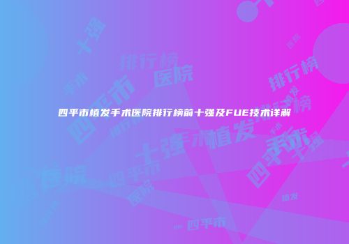 四平市植发手术医院排行榜前十强及FUE技术详解
