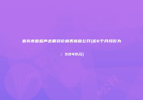 宜宾市做超声去眼袋价格表新版公开(近6个月均价为：5049元)