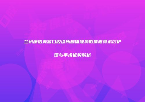 兰州康洁美容口腔诊所自体隆鼻假体隆鼻术后护理与手术优势解析
