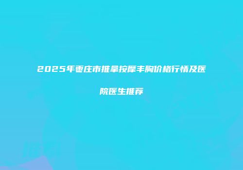 2025年枣庄市推拿按摩丰胸价格行情及医院医生推荐