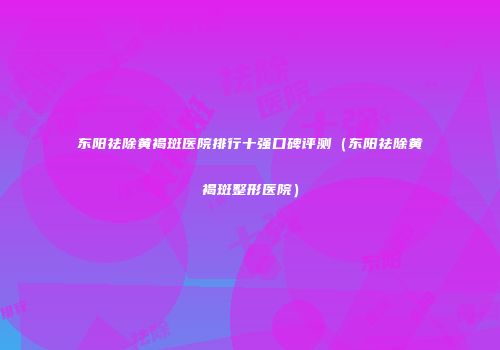 东阳祛除黄褐斑医院排行十强口碑评测（东阳祛除黄褐斑整形医院）