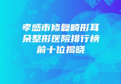 孝感市修复畸形耳朵整形医院排行榜前十位揭晓