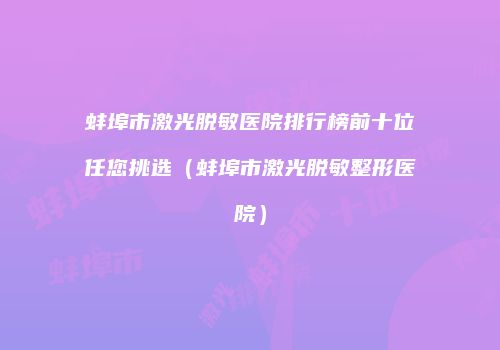 蚌埠市激光脱敏医院排行榜前十位任您挑选（蚌埠市激光脱敏整形医院）