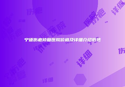 宁德伤疤修复医院价格及详细介绍概览