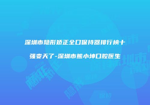 深圳市隐形矫正全口保持器排行榜十强变天了-深圳市熊小坤口腔医生