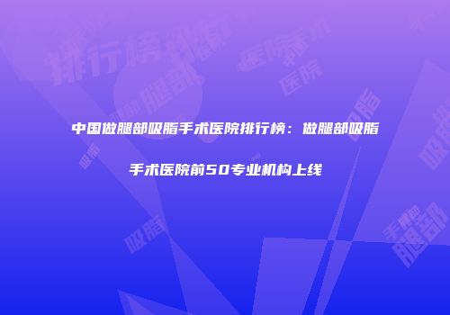 中国做腿部吸脂手术医院排行榜：做腿部吸脂手术医院前50专业机构上线