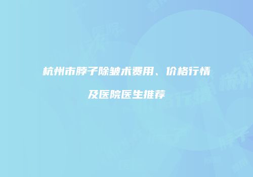 杭州市脖子除皱术费用、价格行情及医院医生推荐