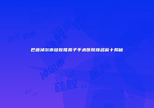 巴彦淖尔市硅胶隆鼻子手术医院排名前十揭秘