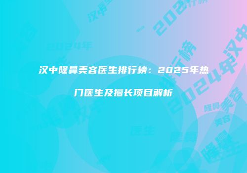 汉中隆鼻美容医生排行榜：2025年热门医生及擅长项目解析