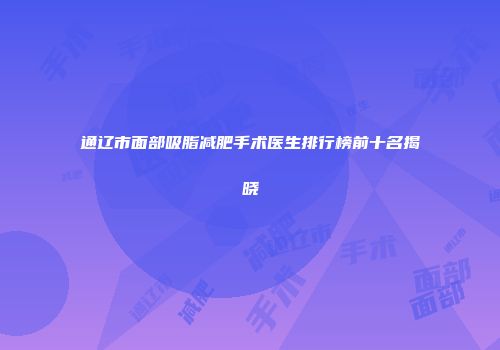 通辽市面部吸脂减肥手术医生排行榜前十名揭晓