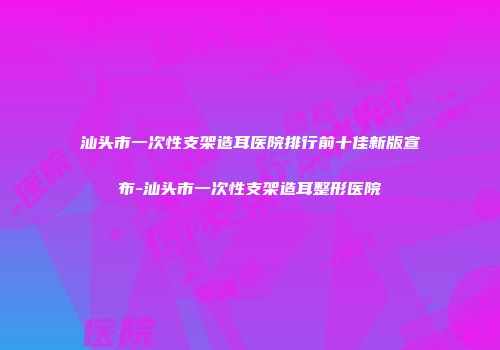 汕头市一次性支架造耳医院排行前十佳新版宣布-汕头市一次性支架造耳整形医院