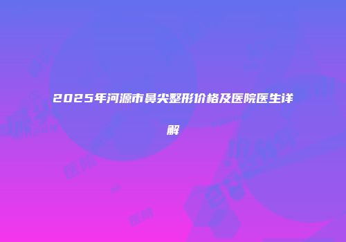 2025年河源市鼻尖整形价格及医院医生详解