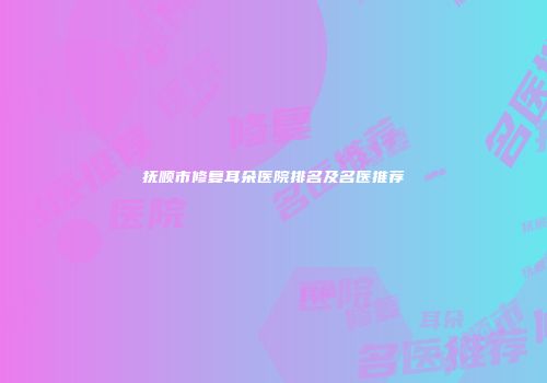 抚顺市修复耳朵医院排名及名医推荐