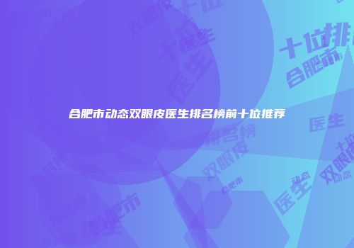 合肥市动态双眼皮医生排名榜前十位推荐