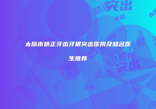 太原市矫正牙齿牙根突出医院及知名医生推荐