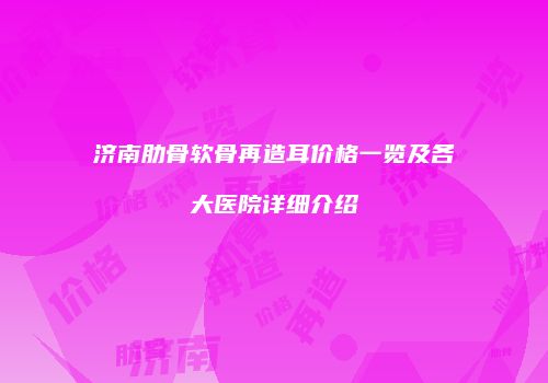 济南肋骨软骨再造耳价格一览及各大医院详细介绍