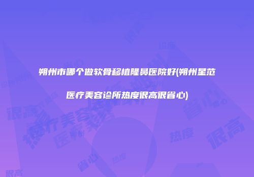 朔州市哪个做软骨移植隆鼻医院好(朔州星范医疗美容诊所热度很高很省心)