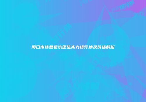 海口市修复痘坑医生实力排行榜及价格解析