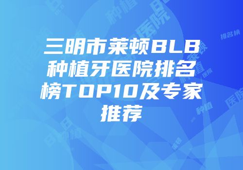三明市莱顿BLB种植牙医院排名榜TOP10及专家推荐