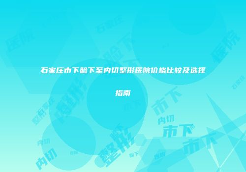 石家庄市下睑下至内切整形医院价格比较及选择指南