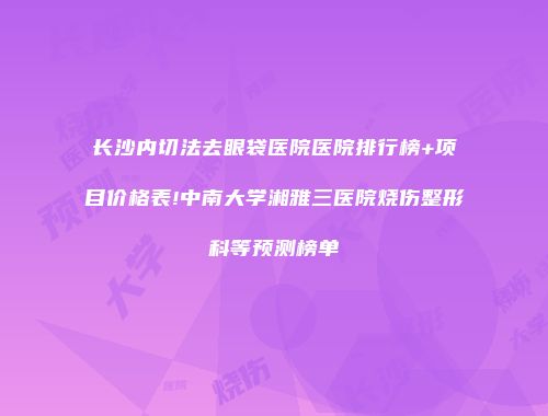长沙内切法去眼袋医院医院排行榜+项目价格表!中南大学湘雅三医院烧伤整形科等预测榜单