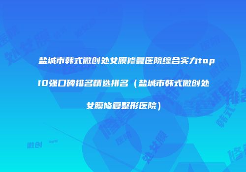 盐城市韩式微创处女膜修复医院综合实力top10强口碑排名精选排名（盐城市韩式微创处女膜修复整形医院）