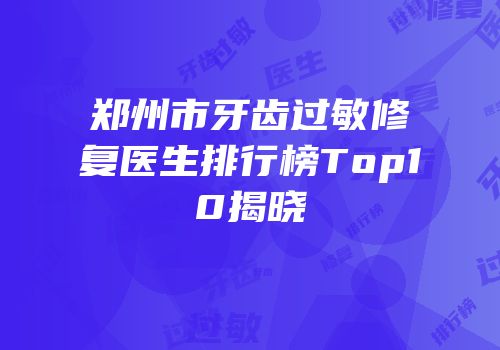 郑州市牙齿过敏修复医生排行榜Top10揭晓