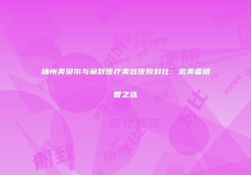 扬州美贝尔与丽致医疗美容医院对比：求美者明智之选