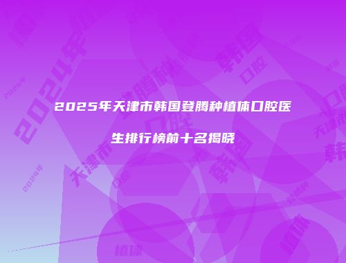 2025年天津市韩国登腾种植体口腔医生排行榜前十名揭晓