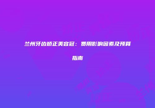 兰州牙齿矫正美容冠：费用影响因素及预算指南