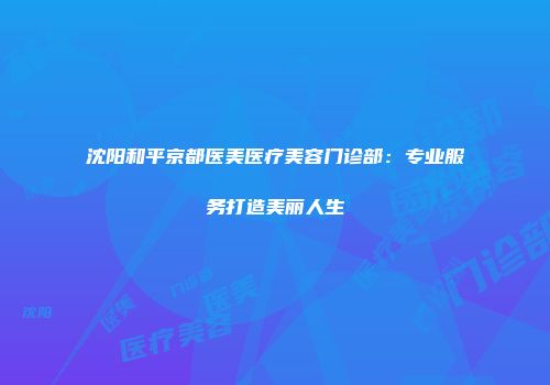 沈阳和平京都医美医疗美容门诊部：专业服务打造美丽人生