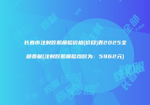 长春市注射咬肌瘦脸价格(价目)表2025全部贡献(注射咬肌瘦脸均价为：5962元)