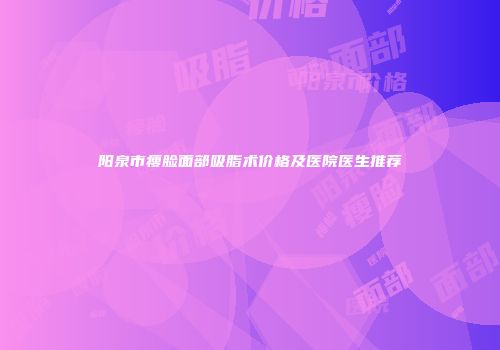 阳泉市瘦脸面部吸脂术价格及医院医生推荐