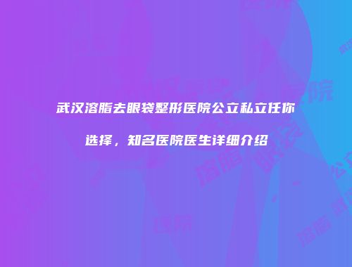 武汉溶脂去眼袋整形医院公立私立任你选择，知名医院医生详细介绍