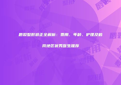 唇裂整形矫正全解析：费用、年龄、护理及鹤岗地区优秀医生推荐