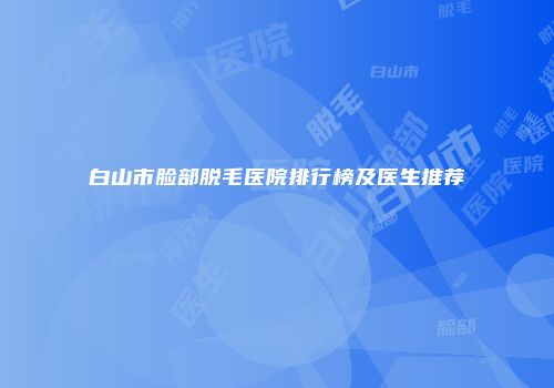 白山市脸部脱毛医院排行榜及医生推荐