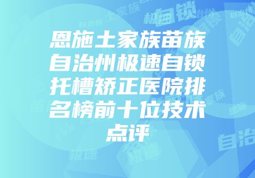 恩施土家族苗族自治州极速自锁托槽矫正医院排名榜前十位技术点评