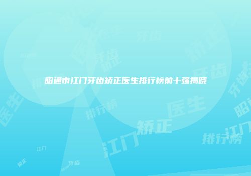 昭通市江门牙齿矫正医生排行榜前十强揭晓