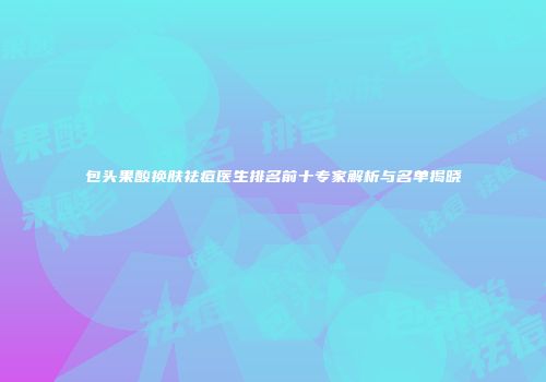 包头果酸换肤祛痘医生排名前十专家解析与名单揭晓