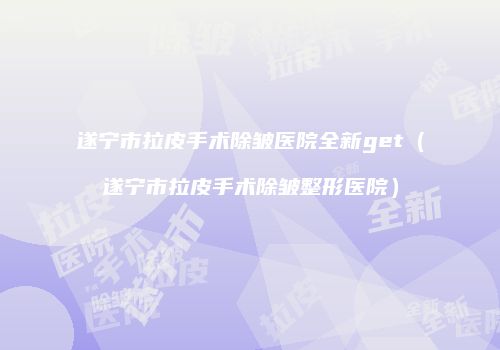 遂宁市拉皮手术除皱医院全新get（遂宁市拉皮手术除皱整形医院）