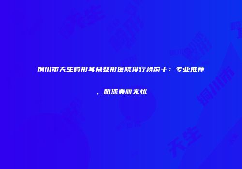 铜川市天生畸形耳朵整形医院排行榜前十：专业推荐，助您美丽无忧