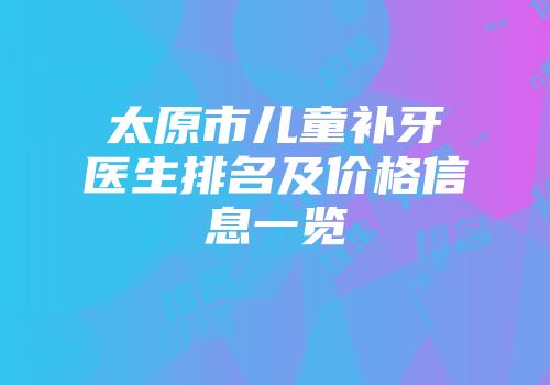 太原市儿童补牙医生排名及价格信息一览
