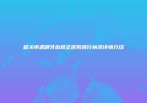 韶关市透明牙齿矫正医院排行榜及详情介绍