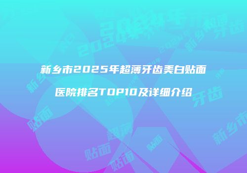 新乡市2025年超薄牙齿美白贴面医院排名TOP10及详细介绍
