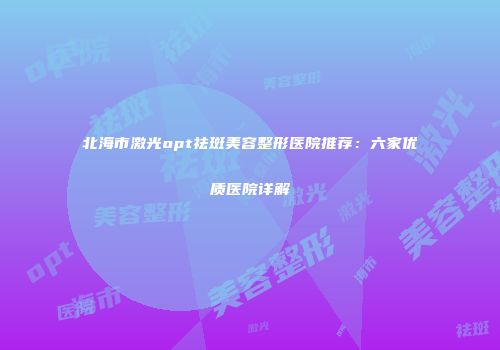 北海市激光opt祛斑美容整形医院推荐：六家优质医院详解