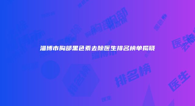 淄博市胸部黑色素去除医生排名榜单揭晓