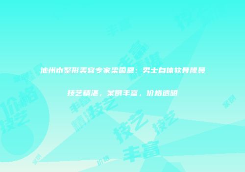 池州市整形美容专家梁国恩：男士自体软骨隆鼻技艺精湛，案例丰富，价格透明