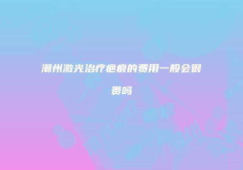 潮州激光治疗疤痕的费用一般会很贵吗