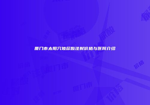 厦门市太阳穴玻尿酸注射价格与医院介绍